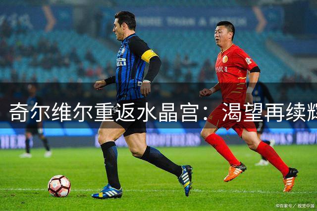 奇尔维尔重返水晶宫：渴望再续辉煌，与球迷共谱新篇