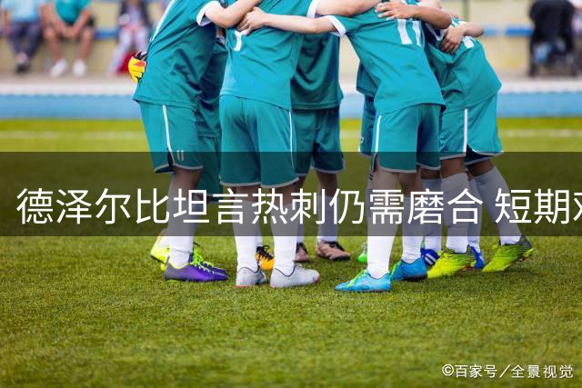 德泽尔比坦言热刺仍需磨合 短期难改赛季颓势