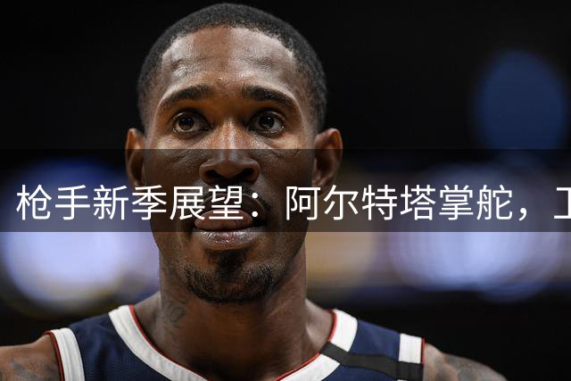 枪手新季展望：阿尔特塔掌舵，卫冕之路挑战与机遇并存