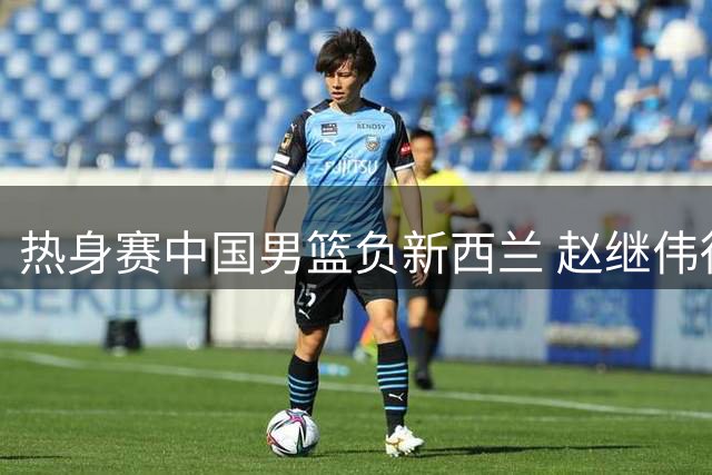 热身赛中国男篮负新西兰 赵继伟得分挂零引热议